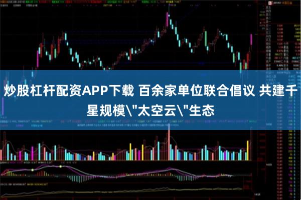 炒股杠杆配资APP下载 百余家单位联合倡议 共建千星规模＂太空云＂生态